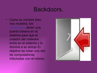 Backdoors. Como su nombre bien nos muestra, los  backdoors,  abren una puerta trasera en el sistema para que el creador del malware entre en el sistema y lo domine a su antojo.El objetivo es crear una red de computadoras infectadas con el mismo. 