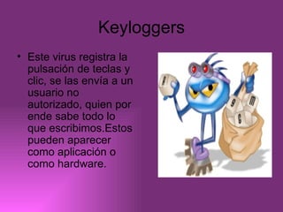 Keyloggers Este virus registra la pulsación de teclas y clic, se las envía a un usuario no autorizado, quien por ende sabe todo lo que escribimos.Estos pueden aparecer como aplicación o como hardware. 