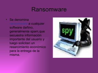Ransomware Se denomina  ransomware  a cualquier software dañino, generalmente spam,que secuestra información importante del usuario y luego solicitan un resarcimiento económico para la entrega de la misma. 