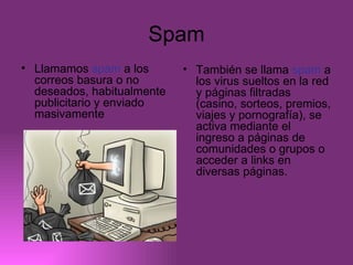 Spam Llamamos  spam  a los correos basura o no deseados, habitualmente publicitario y enviado masivamente También se llama  spam  a los virus sueltos en la red y páginas filtradas (casino, sorteos, premios, viajes y pornografía), se activa mediante el ingreso a páginas de comunidades o grupos o acceder a links en diversas páginas.  