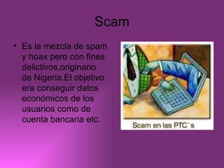 Scam Es la mezcla de spam y hoax pero con fines delictivos,originario de Nigeria.El objetivo era conseguir datos económicos de los usuarios como de cuenta bancaria etc. 