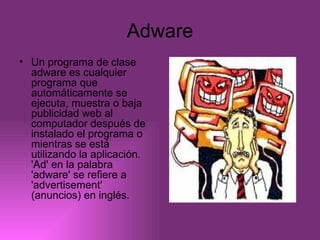 Adware Un programa de clase adware es cualquier programa que automáticamente se ejecuta, muestra o baja publicidad web al computador después de instalado el programa o mientras se está utilizando la aplicación. 'Ad' en la palabra 'adware' se refiere a 'advertisement' (anuncios) en inglés.  