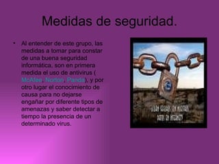 Medidas de seguridad. Al entender de este grupo, las medidas a tomar para constar de una buena seguridad informática, son en primera medida el uso de antivirus ( McAfee ,  Norton ,  Panda ), y por otro lugar el conocimiento de causa para no dejarse engañar por diferente tipos de amenazas y saber detectar a tiempo la presencia de un determinado virus. 