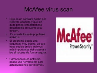 McAfee virus scan Este es un software hecho por Network Asóciate y que sin duda posee características destacables en cuanto a su función. Es uno de los más populares antivirus. El programa posee una seguridad muy buena, ya que hace copias de los archivos más importantes del sistema y los almacena de forma segura.  Como todo buen antivirus, posee una herramienta para actualizaciones por Internet . 