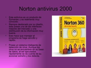 Norton antivirus 2000 Este antivirus es un producto de Symantec y es realmente muy conocido.  Siempre destacado por su diseño, este posee una de las interfaces mejores del mercado y una distribución de la información muy buena. Esto hace que manejar el programa se haga sencillo y rápido. Posee un sistema inteligente de detección de virus. Aunque los virus no se encuentren en su base de datos, al ser ejecutados rápidamente se da cuenta de su accionar extraño y los detecta.  