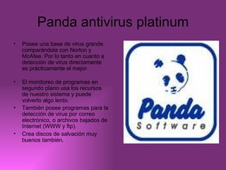 Panda antivirus platinum Posee una base de virus grande comparándola con Norton y McAfee. Por lo tanto en cuanto a detección de virus directamente es prácticamente el mejor. El monitoreo de programas en segundo plano usa los recursos de nuestro sistema y puede volverlo algo lento. También posee programas para la detección de virus por correo electrónico, o archivos bajados de Internet (WWW y ftp). Crea discos de salvación muy buenos también.   