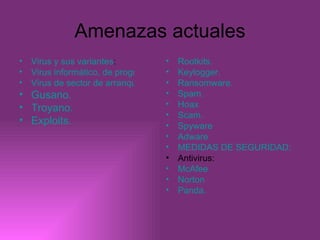 Amenazas actuales Virus y sus variantes : Virus informático, de programas ejecutables y residentes.  Virus de sector de arranque, de correo electrónico y macro virus. Gusano. Troyano. Exploits. Rootkits. Keylogger. Ransomware. Spam. Hoax Scam. Spyware Adware MEDIDAS DE SEGURIDAD: Antivirus: McAfee Norton Panda. 