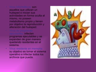Virus informáticos:  son aquellos que utilizan un huésped e inician sus actividades en forma oculta al mismo, no poseen metabolismo propio y tienen por objetivo la reproducción y alteración del huésped. Virus de programas ejecutables:  infectan programas ejecutables y se expanden de gran manera quedando residentes en el sistema. Virus residente en memoria:  su objetivo es tomar el sistema operativo e infectar todos los archivos que pueda. 