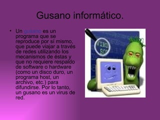 Gusano informático. Un  gusano  es un programa que se reproduce por sí mismo, que puede viajar a través de redes utilizando los mecanismos de éstas y que no requiere respaldo de software o hardware (como un disco duro, un programa host, un archivo, etc.) para difundirse. Por lo tanto, un gusano es un virus de red.  