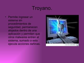 Troyano. Permite ingresar un sistema sin procedimientos de seguridad, permanecen alojados dentro de una aplicación y permiten que otros malwares entren al sistema, sumado a esto ejecuta acciones dañinas. 