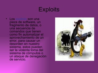 Exploits Los  exploits  son una pieza de software, un fragmento de datos, o una secuencia de comandos que tienen como fin automatizar el aprovechamiento de un error, para causar un desorden en nuestro sistema, estos pueden ser la violenta toma del sistema de cómputos o un ataque de denegación de servicio. 