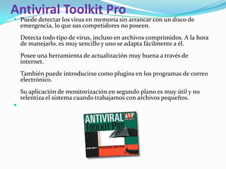 Antiviral Toolkit Pro
 Puede detectar los virus en memoria sin arrancar con un disco de
    emergencia, lo que sus competidores no poseen.
    Detecta todo tipo de virus, incluso en archivos comprimidos. A la hora
    de manejarlo, es muy sencillo y uno se adapta fácilmente a él.
    Posee una herramienta de actualización muy buena a través de
    internet.
    También puede introducirse como plugins en los programas de correo
    electrónico.
    Su aplicación de monitorización en segundo plano es muy útil y no
    relentiza el sistema cuando trabajamos con archivos pequeños.

 
