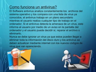 Como funciona un antivirus?
El Software antivirus analiza constantemente los archivos del
sistema operativo y los compara con una lista de virus ya
conocidos, el antivirus trabaja en un plano secundario
mientras el usuario realiza cualquier tipo de trabajo en el
ordenador. Si el antivirus detecta la amenaza de un virus, este
informa al usuario por medio de un aviso en la pantalla del
ordenador y el usuario puede decidir si, reparar el archivo o
eliminarlo.
Nunca se debe ignorar un virus ya que estos pueden llegar a
eliminar toda la información del disco duro y los antivirus se
deben actualizar mediante internet con los nuevos códigos de
virus que van apareciendo.
 