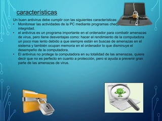 características
Un buen antivirus debe cumplir con las siguientes características:
• Monitorear las actividades de la PC mediante programas chequeadores de
integridad.
• el antivirus es un programa importante en el ordenador para combatir amenazas
de virus, pero tiene desventajas como: hacer el rendimiento de la computadora
un poco mas lento debido a que siempre están en buscas de amenazas en el
sistema y también ocupan memoria en el ordenador lo que disminuye el
desempeño de la computadora.
• El antivirus no protege la computadora en su totalidad de las amenazas, quiere
decir que no es perfecto en cuanto a protección, pero si ayuda a prevenir gran
parte de las amenazas de virus.
 