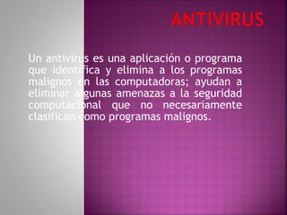 Un antivirus es una aplicación o programa que identifica y elimina a los programas malignos en las computadoras; ayudan a eliminar algunas amenazas a la seguridad computacional que no necesariamente clasifican como programas malignos. 