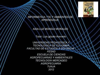 INFORMÁTICA / TIC Y AMBIENTES DE
         APRENDIZAJE


    AIDA LUZ MONGUI MORALES


      Tutor: Luis gózalo Acevedo

    UNIVERSIDAD PEDAGÓGICA Y
    TECNOLÓGICA DE COLOMBIA
FACULTAD DE ESTUDIOS A DISTANCIA -
             FESAD
       ESCUELA DE CIENCIAS
  AGROPECUARIAS Y AMBIENTALES
      TECNOLOGÍA MERCADEO
         AGROPECUARIA
              TUNJA
               2012
                                     Page 1
 