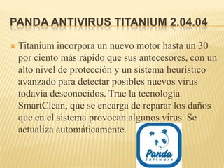 PANDA ANTIVIRUS TITANIUM 2.04.04

   Titanium incorpora un nuevo motor hasta un 30
    por ciento más rápido que sus antecesores, con un
    alto nivel de protección y un sistema heurístico
    avanzado para detectar posibles nuevos virus
    todavía desconocidos. Trae la tecnología
    SmartClean, que se encarga de reparar los daños
    que en el sistema provocan algunos virus. Se
    actualiza automáticamente.
 