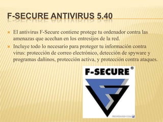 F-SECURE ANTIVIRUS 5.40
   El antivirus F-Secure contiene protege tu ordenador contra las
    amenazas que acechan en los entresijos de la red.
   Incluye todo lo necesario para proteger tu información contra
    virus: protección de correo electrónico, detección de spyware y
    programas dañinos, protección activa, y protección contra ataques.
 