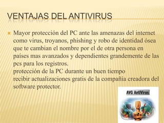 VENTAJAS DEL ANTIVIRUS
   Mayor protección del PC ante las amenazas del internet
    como virus, troyanos, phishing y robo de identidad ósea
    que te cambian el nombre por el de otra persona en
    países mas avanzados y dependientes grandemente de las
    pcs para los registros.
    protección de la PC durante un buen tiempo
    recibir actualizaciones gratis de la compañía creadora del
    software protector.
 