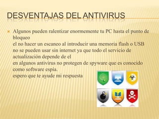 DESVENTAJAS DEL ANTIVIRUS
   Algunos pueden ralentizar enormemente tu PC hasta el punto de
    bloqueo
    el no hacer un escaneo al introducir una memoria flash o USB
    no se pueden usar sin internet ya que todo el servicio de
    actualización depende de el
    en algunos antivirus no protegen de spyware que es conocido
    como software espía.
    espero que te ayude mi respuesta
 