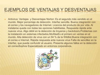 EJEMPLOS DE VENTAJAS Y DESVENTAJAS
   Antivirus: Ventajas y Desventajas Norton: Es el segundo más vendido en el
    mundo. Mejor porcentaje de detección. Interfaz sencilla. Buena integración con
    el correo y los navegadores de Internet. Licencia del producto de por vida. Al
    instalarse queda con todas las opciones habilitadas. Respuesta rápida ante
    nuevos virus. Algo débil en la detección de troyanos y backdoors.Problemas con
    la instalación en sistemas infectados.McAfeeEs el primero en ventas en el
    mundo. Alta detección de virus con un 94 % de la Wildlist.Buena integración con
    el correo e Internet. Rápida respuesta ante nuevos virus Falta de sencillez en la
    interfaz, que puede confundir al usuario. Presenta algunos fallos en la detección
    en correoSophos Especializado en entornos corporativos.
 