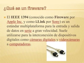    El IEEE 1394 (conocido como Fireware por
    Apple Inc. y como i.Link por Sony) es un
    estándar multiplataforma para la entrada y salida
    de datos en serie a gran velocidad. Suele
    utilizarse para la interconexión de dispositivos
    digitales como cámaras digitales y videocámaras
    a computadoras.
 