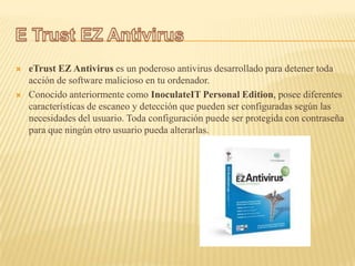    eTrust EZ Antivirus es un poderoso antivirus desarrollado para detener toda
    acción de software malicioso en tu ordenador.
   Conocido anteriormente como InoculateIT Personal Edition, posee diferentes
    características de escaneo y detección que pueden ser configuradas según las
    necesidades del usuario. Toda configuración puede ser protegida con contraseña
    para que ningún otro usuario pueda alterarlas.
 
