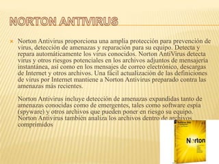    Norton Antivirus proporciona una amplia protección para prevención de
    virus, detección de amenazas y reparación para su equipo. Detecta y
    repara automáticamente los virus conocidos. Norton AntiVirus detecta
    virus y otros riesgos potenciales en los archivos adjuntos de mensajería
    instantánea, así como en los mensajes de correo electrónico, descargas
    de Internet y otros archivos. Una fácil actualización de las definiciones
    de virus por Internet mantiene a Norton Antivirus preparado contra las
    amenazas más recientes.
    Norton Antivirus incluye detección de amenazas expandidas tanto de
    amenazas conocidas como de emergentes, tales como software espía
    (spyware) y otros archivos que pueden poner en riesgo su equipo.
    Norton Antivirus también analiza los archivos dentro de archivos
    comprimidos
 