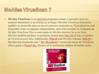    McAfee VirusScan es un antivirus programa creado y mercados para los
    usuarios domésticos y de oficina en el hogar; McAfee VirusScan Enterprise
    también se desarrolla para su uso en entornos corporativos. El producto no está
    disponible como un paquete independiente, pero está incluido en el paquete de
    McAfee VirusScan Plus o como parte de McAfee Internet Security Suite.
    McAfee también produce un producto similar para Mac OS X bajo el nombre
    de VirusScan para Mac Additionally, BSkyB and McAfee Además, BSkyB y
    McAfee han producido una " Sky Broadband "versión de marca de VirusScan,
    ofrece gratis a Digital Sky clientes en la instalación módem de banda ancha.
 