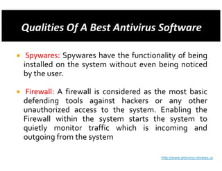 Spywares: Spywares have the functionality of being
installed on the system without even being noticed
by the user.

Firewall: A firewall is considered as the most basic
defending tools against hackers or any other
unauthorized access to the system. Enabling the
Firewall within the system starts the system to
quietly monitor traffic which is incoming and
outgoing from the system

                                      http://www.antivirus-reviews.us
 