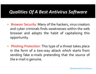 Browser Security: Many of the hackers, virus creators
and cyber criminals finds weaknesses within the web
browser and adopts the habit of capitalizing this
opportunity.

 Phishing Protection: This type of a threat takes place
in the form of a two-way attack which starts from
sending fake e-mails pretending that the source of
the e-mail is genuine.

                                         http://www.antivirus-reviews.us
 