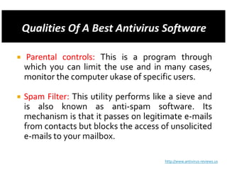Parental controls: This is a program through
which you can limit the use and in many cases,
monitor the computer ukase of specific users.

Spam Filter: This utility performs like a sieve and
is also known as anti-spam software. Its
mechanism is that it passes on legitimate e-mails
from contacts but blocks the access of unsolicited
e-mails to your mailbox.

                                      http://www.antivirus-reviews.us
 