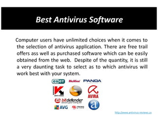 Computer users have unlimited choices when it comes to
the selection of antivirus application. There are free trail
offers ass well as purchased software which can be easily
obtained from the web. Despite of the quantity, it is still
a very daunting task to select as to which antivirus will
work best with your system.




                                             http://www.antivirus-reviews.us
 