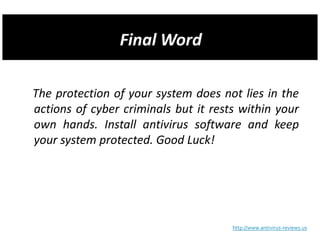 The protection of your system does not lies in the
actions of cyber criminals but it rests within your
own hands. Install antivirus software and keep
your system protected. Good Luck!




                                      http://www.antivirus-reviews.us
 