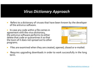 Refers to a dictionary of viruses that have been known by the developer
  of the antivirus software.
   In case any code within a file comes in
agreement with the virus dictionary,
the antivirus software performs to either
delete that code or quarantines it so that
the toxin of it does not spread out to other
programs.
   Files are examined when they are created, opened, closed or e-mailed.
   Requires upgrading downloads in order to work successfully in the long
  term.



                                                       http://www.antivirus-reviews.us
 