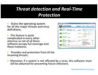 Scans the operating system
for all the major threats and virus
definitions.
  This feature is quite
complicated in every other
antivirus as not all of these
software occupy full coverage over
these malwares.
   Provides real protection from all the
incoming threats.
  Moreover, if a system is not affected by a virus, this software must
  still be obtained for preventing future infections.
                                                    http://www.antivirus-reviews.us
 