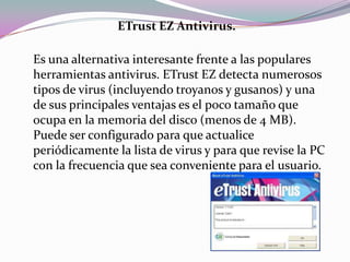 ETrust EZ Antivirus.

Es una alternativa interesante frente a las populares
herramientas antivirus. ETrust EZ detecta numerosos
tipos de virus (incluyendo troyanos y gusanos) y una
de sus principales ventajas es el poco tamaño que
ocupa en la memoria del disco (menos de 4 MB).
Puede ser configurado para que actualice
periódicamente la lista de virus y para que revise la PC
con la frecuencia que sea conveniente para el usuario.
 