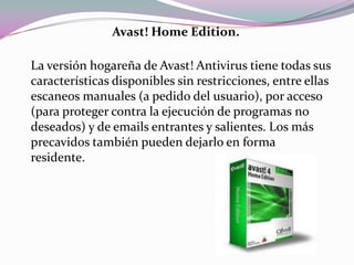 Avast! Home Edition.

La versión hogareña de Avast! Antivirus tiene todas sus
características disponibles sin restricciones, entre ellas
escaneos manuales (a pedido del usuario), por acceso
(para proteger contra la ejecución de programas no
deseados) y de emails entrantes y salientes. Los más
precavidos también pueden dejarlo en forma
residente.
 