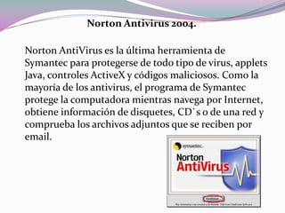 Norton Antivirus 2004.

Norton AntiVirus es la última herramienta de
Symantec para protegerse de todo tipo de virus, applets
Java, controles ActiveX y códigos maliciosos. Como la
mayoría de los antivirus, el programa de Symantec
protege la computadora mientras navega por Internet,
obtiene información de disquetes, CD`s o de una red y
comprueba los archivos adjuntos que se reciben por
email.
 