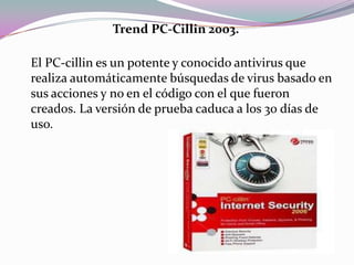 Trend PC-Cillin 2003.

El PC-cillin es un potente y conocido antivirus que
realiza automáticamente búsquedas de virus basado en
sus acciones y no en el código con el que fueron
creados. La versión de prueba caduca a los 30 días de
uso.
 