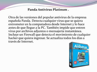 Panda Antivirus Platinum .

Otra de las versiones del popular antivirus de la empresa
española Panda. Detecta cualquier virus que se quiera
entrometer en la computadora desde Internet y lo hace
antes de que llegue a la PC. También impide que entren
virus por archivos adjuntos o mensajería instantánea.
Incluye un Firewall que detecta el movimiento de cualquier
hacker que quiera ingresar. Se actualiza todos los días a
través de Internet.
 