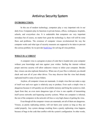 Antivirus Security System
INTRODUCTION:
In this era of modern technology, computers play a very important role in our
daily lives. Computers play its functions in private homes, offices, workspaces, hospitals,
schools, and everywhere else. It is undeniable that computers are very important
nowadays but of course, no matter how great the technology is, there will still be some
flaws and problems. The existence of computer viruses revolutionized the way the
computer works and what type of security measures are supposed to be taken to prevent
this serious problem. So we provide Nod32 key for solving all virus problem.
WHAT IS A VIRUS?
A computer virus is a program or piece of code that is loaded onto your computer
without your knowledge and runs against your wishes. Surfing the internet without
proper antivirus security will allow unknown viruses to infect your computer. Besides
that, viruses can also replicate themselves. When one of your files is infected, you should
check and scan all of your other drives. You may discover that the virus had already
replicated itself to some of your folders.
Anyhow, all computer viruses are manmade. A simple virus that can make a copy
of itself over and over again is relatively easy to produce. Even such a simple virus is
dangerous because it will quickly use all available memory and bring the system to a halt.
Apart from that, an even more dangerous type of virus is one capable of transmitting
itself across networks and bypassing security systems. When one computer is infected,
the rest of the computers in the network will have a very high chance of getting the virus.
Even though all the computer viruses are manmade, not all of them are dangerous.
Viruses, as purely replicating entities, will not harm your system as long as they are
coded properly. Any system damage resulting from a purely replicating virus happens
because of bugs in the code that conflict with the system's configuration. In other words,
 
