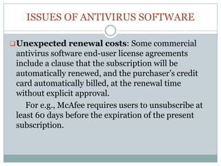 ISSUES OF ANTIVIRUS SOFTWARE
Unexpected renewal costs: Some commercial
antivirus software end-user license agreements
include a clause that the subscription will be
automatically renewed, and the purchaser’s credit
card automatically billed, at the renewal time
without explicit approval.
For e.g., McAfee requires users to unsubscribe at
least 60 days before the expiration of the present
subscription.
 