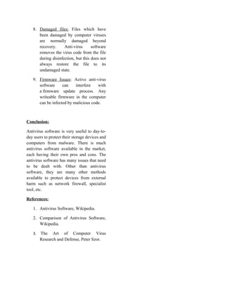 8. Damaged files: Files which have
been damaged by computer viruses
are normally damaged beyond
recovery. Anti-virus software
removes the virus code from the file
during disinfection, but this does not
always restore the file to its
undamaged state.
9. Firmware Issues: Active anti-virus
software can interfere with
a firmware update process. Any
writeable firmware in the computer
can be infected by malicious code.
Conclusion:
Antivirus software is very useful to day-to-
day users to protect their storage devices and
computers from malware. There is much
antivirus software available in the market,
each having their own pros and cons. The
antivirus software has many issues that need
to be dealt with. Other than antivirus
software, they are many other methods
available to protect devices from external
harm such as network firewall, specialist
tool, etc.
References:
1. Antivirus Software, Wikipedia.
2. Comparison of Antivirus Software,
Wikipedia.
3. The Art of Computer Virus
Research and Defense, Peter Szor.
 