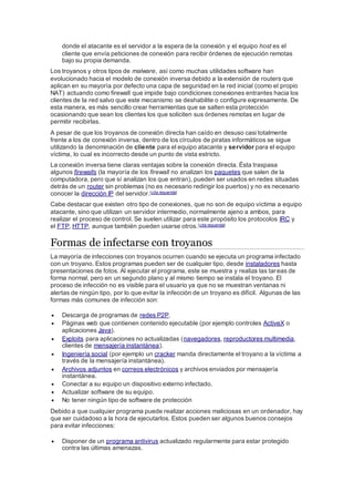 donde el atacante es el servidor a la espera de la conexión y el equipo host es el
cliente que envía peticiones de conexión para recibir órdenes de ejecución remotas
bajo su propia demanda.
Los troyanos y otros tipos de malware, así como muchas utilidades software han
evolucionado hacia el modelo de conexión inversa debido a la extensión de routers que
aplican en su mayoría por defecto una capa de seguridad en la red inicial (como el propio
NAT) actuando como firewall que impide bajo condiciones conexiones entrantes hacia los
clientes de la red salvo que este mecanismo se deshabilite o configure expresamente. De
esta manera, es más sencillo crear herramientas que se salten esta protección
ocasionando que sean los clientes los que soliciten sus órdenes remotas en lugar de
permitir recibirlas.
A pesar de que los troyanos de conexión directa han caído en desuso casi totalmente
frente a los de conexión inversa, dentro de los círculos de piratas informáticos se sigue
utilizando la denominación de cliente para el equipo atacante y servidor para el equipo
víctima, lo cual es incorrecto desde un punto de vista estricto.
La conexión inversa tiene claras ventajas sobre la conexión directa. Ésta traspasa
algunos firewalls (la mayoría de los firewall no analizan los paquetes que salen de la
computadora, pero que sí analizan los que entran), pueden ser usados en redes situadas
detrás de un router sin problemas (no es necesario redirigir los puertos) y no es necesario
conocer la dirección IP del servidor.[cita requerida]
Cabe destacar que existen otro tipo de conexiones, que no son de equipo víctima a equipo
atacante, sino que utilizan un servidor intermedio, normalmente ajeno a ambos, para
realizar el proceso de control. Se suelen utilizar para este propósito los protocolos IRC y
el FTP, HTTP, aunque también pueden usarse otros.[cita requerida]
Formas de infectarse con troyanos
La mayoría de infecciones con troyanos ocurren cuando se ejecuta un programa infectado
con un troyano. Estos programas pueden ser de cualquier tipo, desde instaladores hasta
presentaciones de fotos. Al ejecutar el programa, este se muestra y realiza las tareas de
forma normal, pero en un segundo plano y al mismo tiempo se instala el troyano. El
proceso de infección no es visible para el usuario ya que no se muestran ventanas ni
alertas de ningún tipo, por lo que evitar la infección de un troyano es difícil. Algunas de las
formas más comunes de infección son:
 Descarga de programas de redes P2P.
 Páginas web que contienen contenido ejecutable (por ejemplo controles ActiveX o
aplicaciones Java).
 Exploits para aplicaciones no actualizadas (navegadores, reproductores multimedia,
clientes de mensajería instantánea).
 Ingeniería social (por ejemplo un cracker manda directamente el troyano a la víctima a
través de la mensajería instantánea).
 Archivos adjuntos en correos electrónicos y archivos enviados por mensajería
instantánea.
 Conectar a su equipo un dispositivo externo infectado.
 Actualizar software de su equipo.
 No tener ningún tipo de software de protección
Debido a que cualquier programa puede realizar acciones maliciosas en un ordenador, hay
que ser cuidadoso a la hora de ejecutarlos. Estos pueden ser algunos buenos consejos
para evitar infecciones:
 Disponer de un programa antivirus actualizado regularmente para estar protegido
contra las últimas amenazas.
 