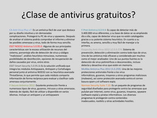 ¿Clase de antivirus gratuitos?
CA Anti-Virus Plus v7: Es un antivirus fácil de usar que destaca   F-Prot Antivirus 6.0.9.4: Es capaz de detectar más de
por su diseño intuitivo y sin demasiadas                           3.400.000 virus diferentes, y su base de datos se va ampliando
complicaciones. Protegerá tu PC de virus y spywares. Después       día a día, capaz de detectar virus que no estén catalogados
de analizar el sistema podrás comprobar el informe y eliminar      gracias a su potente sistema heurístico. En cuanto a su
las posibles amenazas y virus, todo de forma muy sencilla.         interfaz, es amena, sencilla y muy fácil de manejar a la
ESET NOD32 Antivirus 5.0.95.0: Algunas de sus principales          primera.
características son la escasa utilización de recursos del          Kaspersky Anti-Virus 2012 12.0.0.374: Sistema de
sistema, porcentaje alto de detección de virus y códigos           prevención, detección y eliminación contra todo tipo de virus.
"maliciosos", análisis heurístico minucioso, numerosas             Uno de los antivirus más eficaces y considerado por muchos
posibilidades de desinfección, opciones de recuperación de         como el mejor analizador. Uno de sus puntos fuertes es la
daños causados por virus, entre otros                              detección de virus polimórficos o desconocidos, incluso
ESET Smart Security 5.0.95.0: Es la solución unificada que         detecta y desactiva virus que estén en memoria.
integra los módulos Antispyware, Antispam y Cortafuegos            McAfee Antivirus Plus 2012 (5.0.259): Una de las mejores
personal junto al antivirus NOD32 con su heurística avanzada       protecciones antivirales frente a los virus
ThreatSense, lo que permite que cada módulo comparta               informáticos, gusanos, troyanos y otros programas maliciosos
información de forma recíproca para evaluar y clasificar cada      (malware), así como protección avanzada contra el correo
amenaza conjuntamente.                                             basura spam y el software espía.
F-Secure Antivirus 2012: Excelente protección frente a             Norman Security Suite 7.10: Es un paquete de programas de
numerosos tipos de virus, gusanos, intrusos y otras amenazas.      seguridad diseñados para protegerle contra las amenazas que
Además de rápido, fácil de utilizar y disponible en varios         pululan por Internet, como virus, gusanos, troyanos, spyware
idiomas. Incluye un antispam y un antispyware                      (software espía) y piratas informáticos. Los diversos
                                                                   programas le protegerán contra contenidos
                                                                   inadecuados, rootkits y otras actividades hostiles.
 