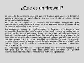 ¿Que es un firewall?
es una parte de un sistema o una red que está diseñada para bloquear o denegar el
acceso a personas no autorizadas a una pc, permitiendo al mismo tiempo
comunicaciones autorizadas.
Se trata de un dispositivo o conjunto de dispositivos configurados para
permitir, limitar, cifrar, descifrar, el tráfico entre los diferentes ámbitos sobre la base de
un conjunto de normas y otros criterios.
Los cortafuegos pueden ser implementados en hardware o software, o una
combinación de ambos. Los cortafuegos se utilizan con frecuencia para evitar que los
usuarios de Internet no autorizados tengan acceso a redes privadas conectadas a
Internet, especialmente intranets. Todos los mensajes que entren o salgan de la
intranet pasan a través del cortafuegos, que examina cada mensaje y bloquea aquellos
que no cumplen los criterios de seguridad especificados. También es frecuente
conectar al cortafuegos a una tercera red, llamada zona desmilitarizada o DMZ, en la
que se ubican los servidores de la organización que deben permanecer accesibles
desde la red exterior.
Un cortafuegos correctamente configurado añade una protección necesaria a la
red, pero que en ningún caso debe considerarse suficiente. La seguridad
informatica abarca más ámbitos y más niveles de trabajo y protección.
 
