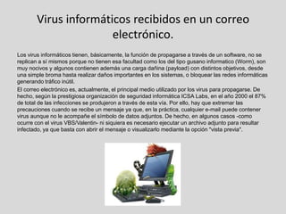 Virus informáticos recibidos en un correo
                      electrónico.
Los virus informáticos tienen, básicamente, la función de propagarse a través de un software, no se
replican a sí mismos porque no tienen esa facultad como los del tipo gusano informatico (Worm), son
muy nocivos y algunos contienen además una carga dañina (payload) con distintos objetivos, desde
una simple broma hasta realizar daños importantes en los sistemas, o bloquear las redes informáticas
generando tráfico inútil.
El correo electrónico es, actualmente, el principal medio utilizado por los virus para propagarse. De
hecho, según la prestigiosa organización de seguridad informática ICSA Labs, en el año 2000 el 87%
de total de las infecciones se produjeron a través de esta vía. Por ello, hay que extremar las
precauciones cuando se recibe un mensaje ya que, en la práctica, cualquier e-mail puede contener
virus aunque no le acompañe el símbolo de datos adjuntos. De hecho, en algunos casos -como
ocurre con el virus VBS/Valentin- ni siquiera es necesario ejecutar un archivo adjunto para resultar
infectado, ya que basta con abrir el mensaje o visualizarlo mediante la opción "vista previa".
 
