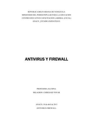 REPUBLICA BOLIVARIANA DE VENEZUELA
MINISTERIO DEL PODER POPULAR PARA LA EDUCACION
CENTRO EDUCATIVO CAPACITACION LABORAL (CECAL)
ANACO _ESTADO ANZOATEGUI.
ANTIVIRUS Y FIREWALL
PROFESORA:ALUMNA:
MILAGROS CHIRESAID TOVAR
ANACO, 18 de abril de 2013
ANTIVIRUS FIREWALL:
 