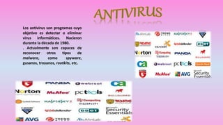 Los antivirus son programas cuyo 
objetivo es detectar o eliminar 
virus informáticos. Nacieron 
durante la década de 1980. 
. Actualmente son capaces de 
reconocer otros tipos de 
malware, como spyware, 
gusanos, troyanos, rootkits, etc. 
 